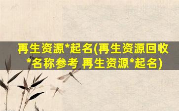 再生资源*起名(再生资源回收*名称参考 再生资源*起名)